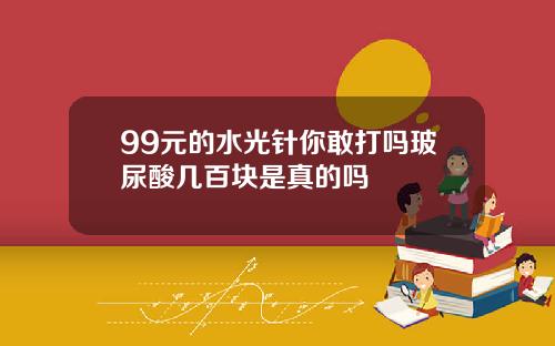 99元的水光针你敢打吗玻尿酸几百块是真的吗