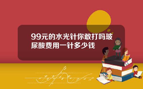 99元的水光针你敢打吗玻尿酸费用一针多少钱