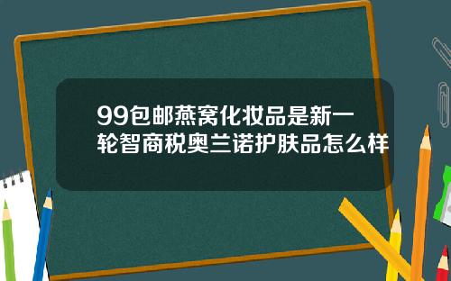 99包邮燕窝化妆品是新一轮智商税奥兰诺护肤品怎么样