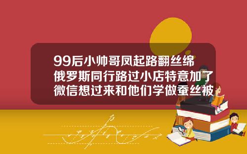 99后小帅哥凤起路翻丝绵俄罗斯同行路过小店特意加了微信想过来和他们学做蚕丝被宝鸡做双眼皮哪家好