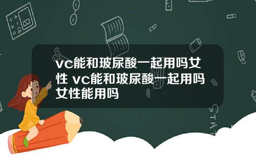 vc能和玻尿酸一起用吗女性 vc能和玻尿酸一起用吗女性能用吗