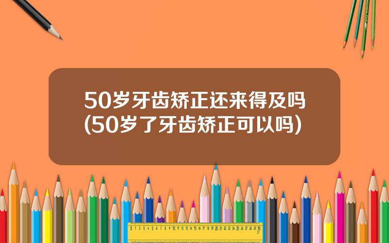 50岁牙齿矫正还来得及吗(50岁了牙齿矫正可以吗)