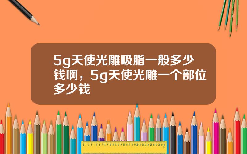 5g天使光雕吸脂一般多少钱啊，5g天使光雕一个部位多少钱