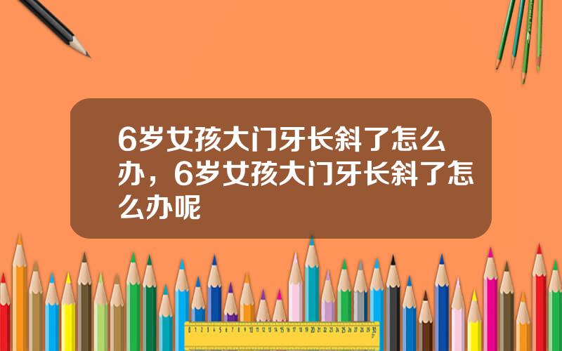 6岁女孩大门牙长斜了怎么办，6岁女孩大门牙长斜了怎么办呢