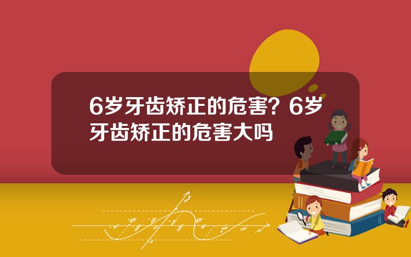 6岁牙齿矫正的危害？6岁牙齿矫正的危害大吗