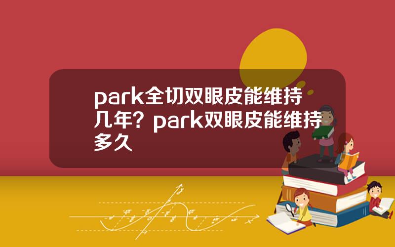park全切双眼皮能维持几年？park双眼皮能维持多久