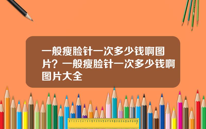 一般瘦脸针一次多少钱啊图片？一般瘦脸针一次多少钱啊图片大全