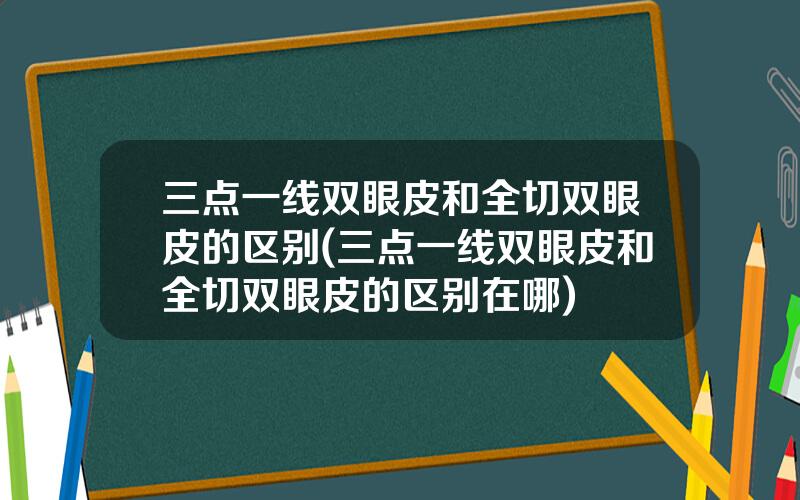 三点一线双眼皮和全切双眼皮的区别(三点一线双眼皮和全切双眼皮的区别在哪)