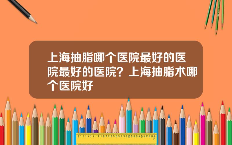 上海抽脂哪个医院最好的医院最好的医院？上海抽脂术哪个医院好
