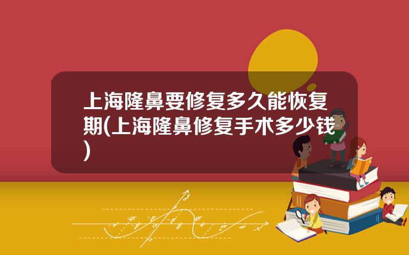 上海隆鼻要修复多久能恢复期(上海隆鼻修复手术多少钱)