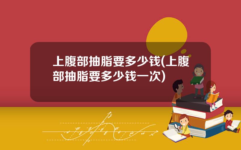 上腹部抽脂要多少钱(上腹部抽脂要多少钱一次)