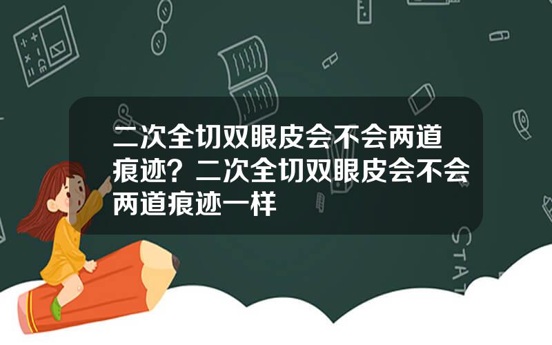 二次全切双眼皮会不会两道痕迹？二次全切双眼皮会不会两道痕迹一样