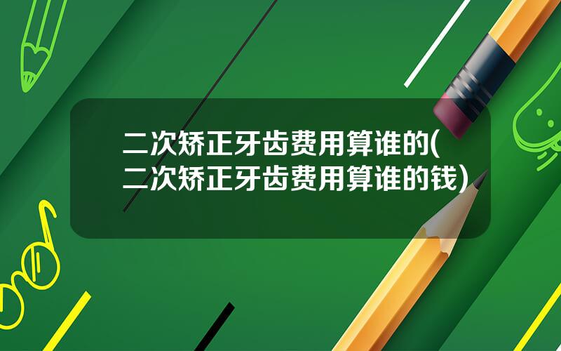 二次矫正牙齿费用算谁的(二次矫正牙齿费用算谁的钱)