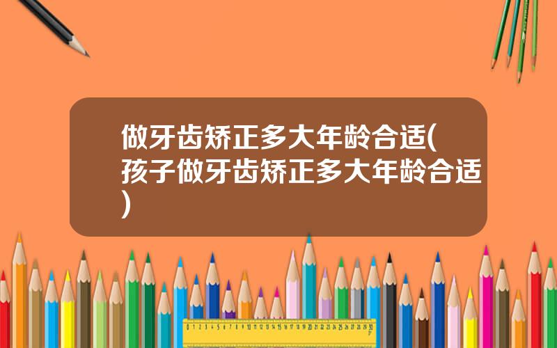 做牙齿矫正多大年龄合适(孩子做牙齿矫正多大年龄合适)