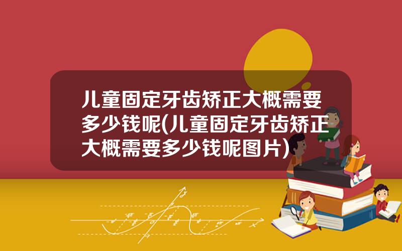 儿童固定牙齿矫正大概需要多少钱呢(儿童固定牙齿矫正大概需要多少钱呢图片)