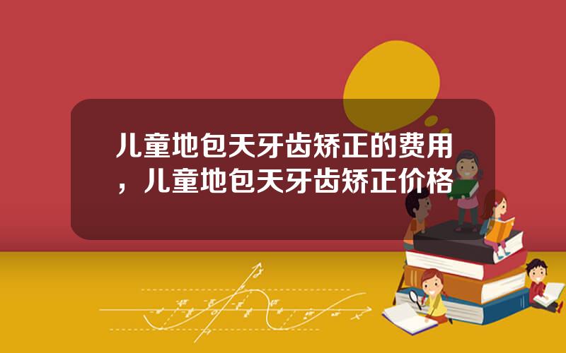 儿童地包天牙齿矫正的费用，儿童地包天牙齿矫正价格