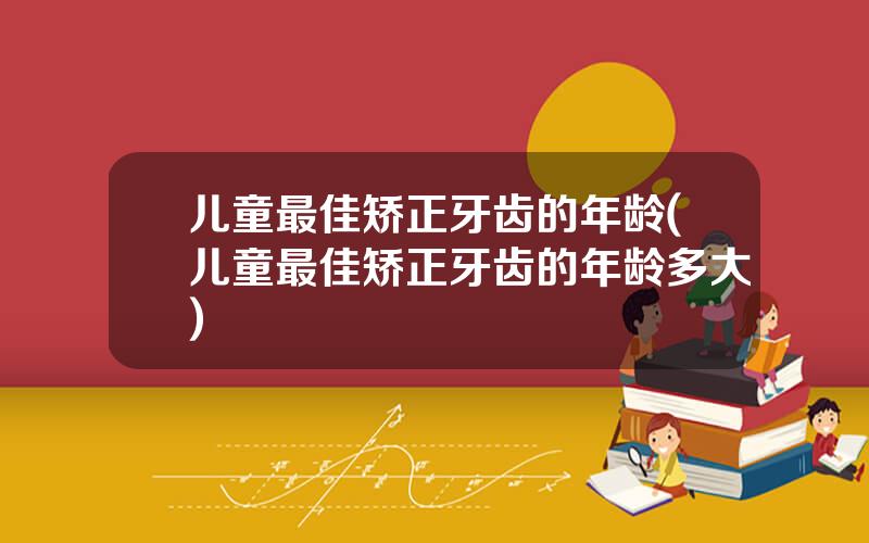 儿童最佳矫正牙齿的年龄(儿童最佳矫正牙齿的年龄多大)