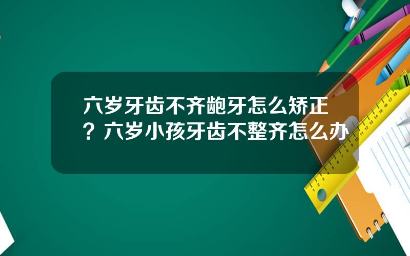 六岁牙齿不齐龅牙怎么矫正？六岁小孩牙齿不整齐怎么办