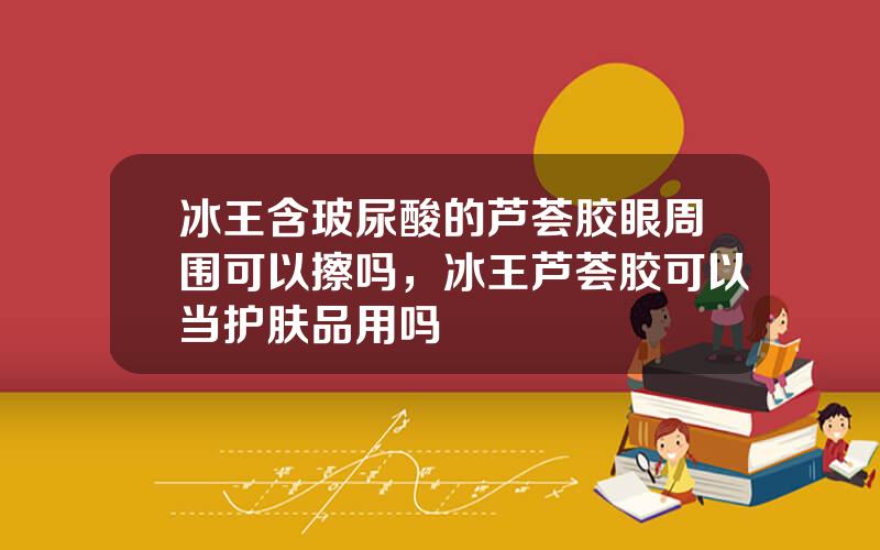 冰王含玻尿酸的芦荟胶眼周围可以擦吗，冰王芦荟胶可以当护肤品用吗