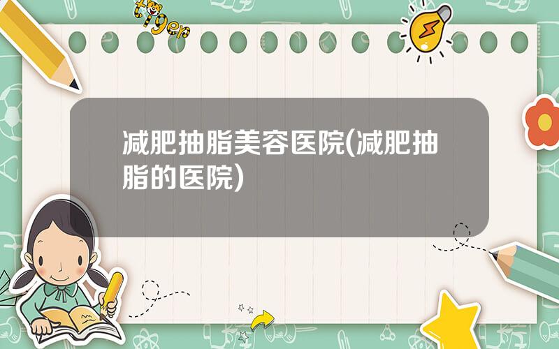 减肥抽脂美容医院(减肥抽脂的医院)