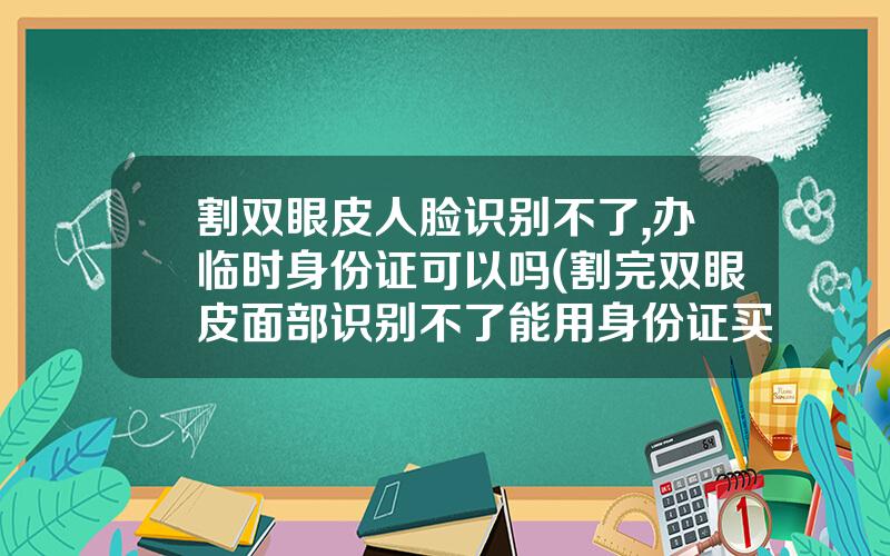 割双眼皮人脸识别不了,办临时身份证可以吗(割完双眼皮面部识别不了能用身份证买票吗)