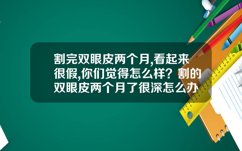 割完双眼皮两个月,看起来很假,你们觉得怎么样？割的双眼皮两个月了很深怎么办