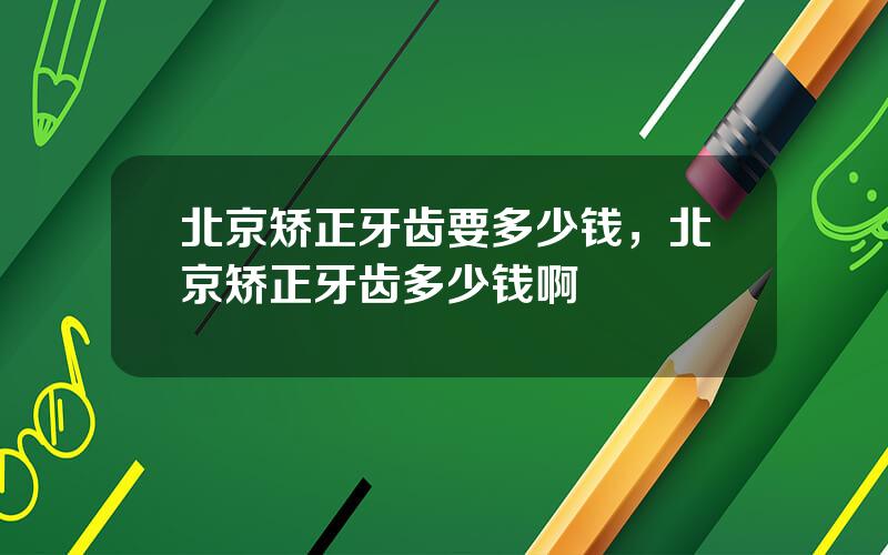 北京矫正牙齿要多少钱，北京矫正牙齿多少钱啊