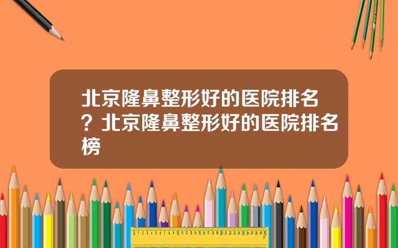 北京隆鼻整形好的医院排名？北京隆鼻整形好的医院排名榜