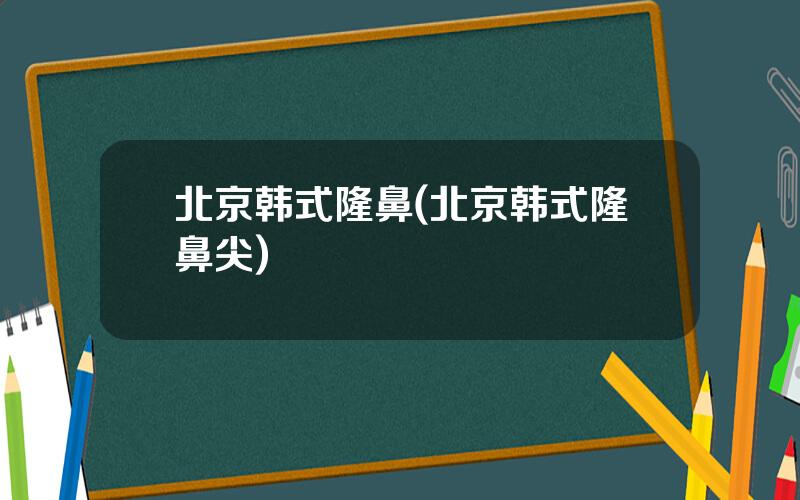 北京韩式隆鼻(北京韩式隆鼻尖)