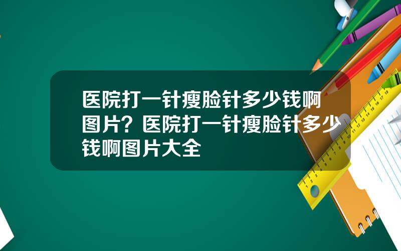 医院打一针瘦脸针多少钱啊图片？医院打一针瘦脸针多少钱啊图片大全