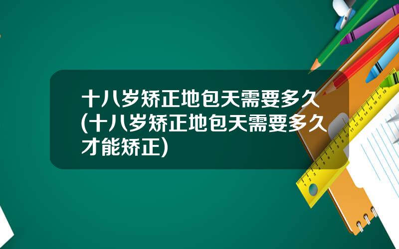 十八岁矫正地包天需要多久(十八岁矫正地包天需要多久才能矫正)
