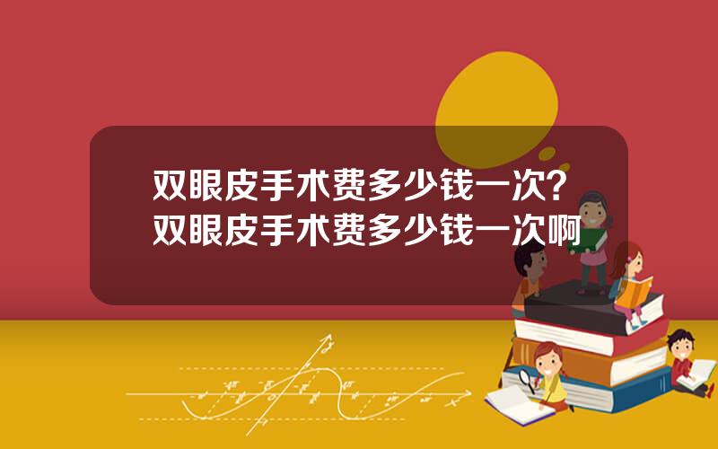 双眼皮手术费多少钱一次？双眼皮手术费多少钱一次啊