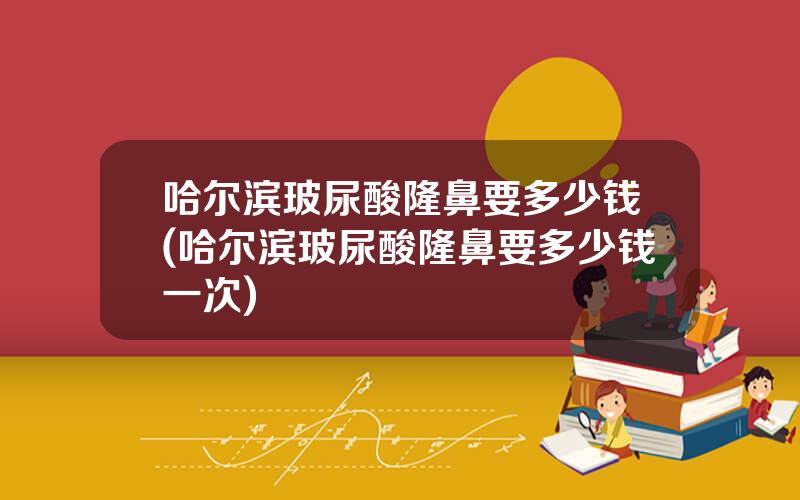 哈尔滨玻尿酸隆鼻要多少钱(哈尔滨玻尿酸隆鼻要多少钱一次)
