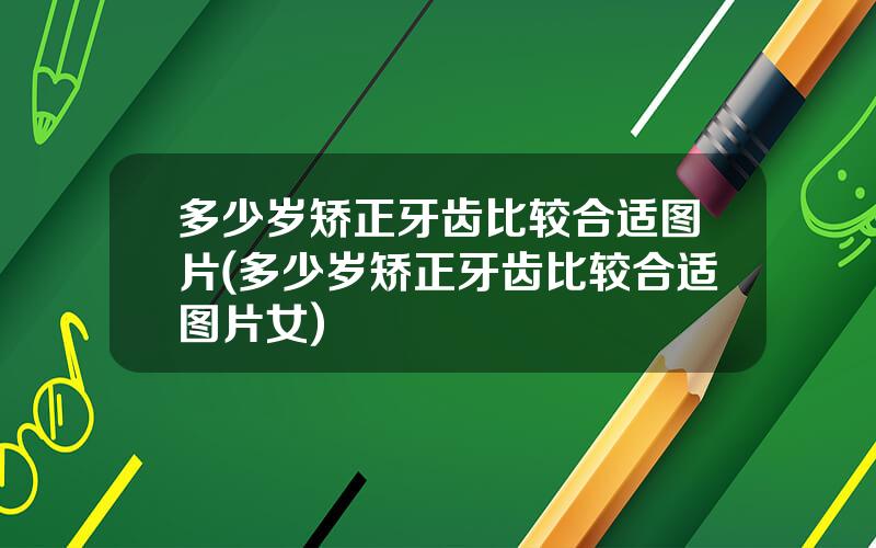 多少岁矫正牙齿比较合适图片(多少岁矫正牙齿比较合适图片女)