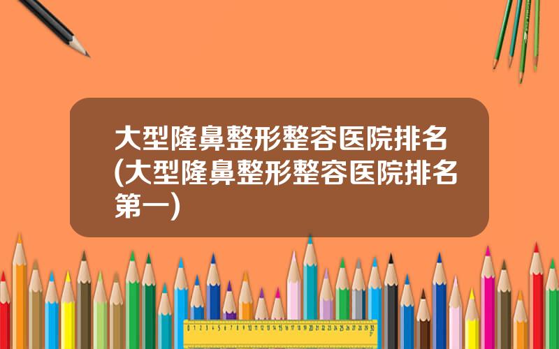 大型隆鼻整形整容医院排名(大型隆鼻整形整容医院排名第一)