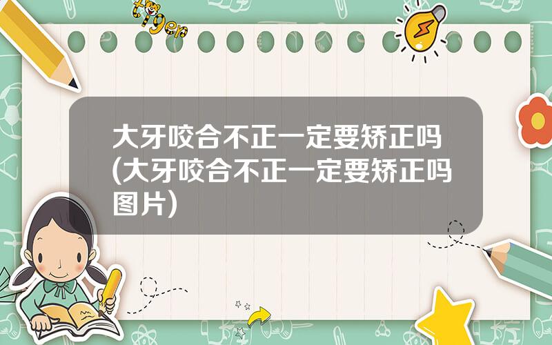 大牙咬合不正一定要矫正吗(大牙咬合不正一定要矫正吗图片)