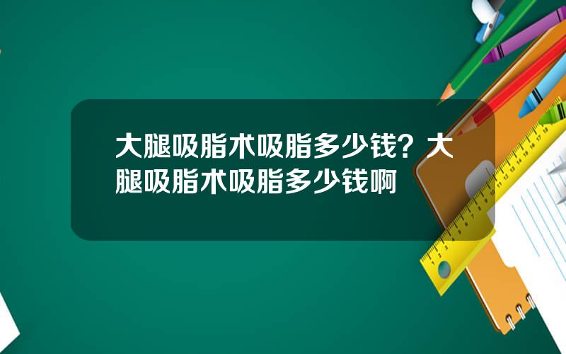 大腿吸脂术吸脂多少钱？大腿吸脂术吸脂多少钱啊