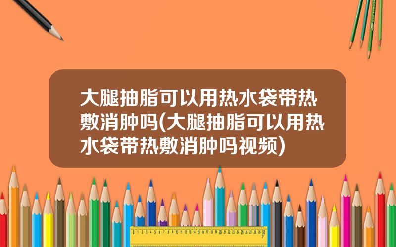 大腿抽脂可以用热水袋带热敷消肿吗(大腿抽脂可以用热水袋带热敷消肿吗视频)