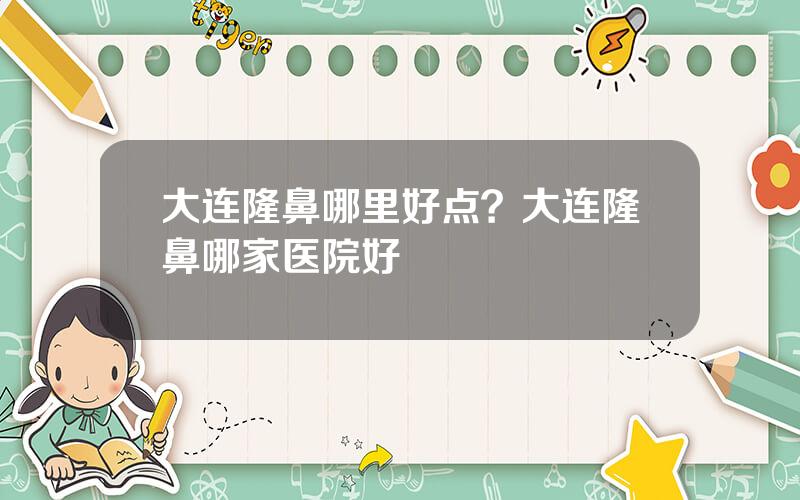 大连隆鼻哪里好点？大连隆鼻哪家医院好