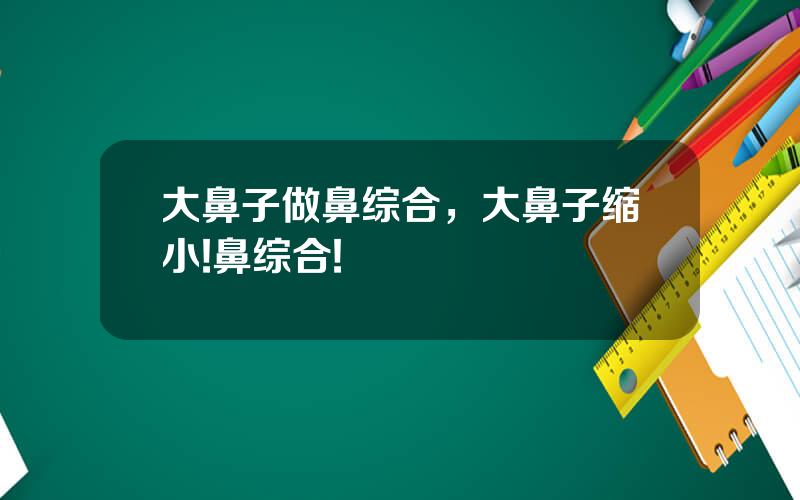 大鼻子做鼻综合，大鼻子缩小!鼻综合!