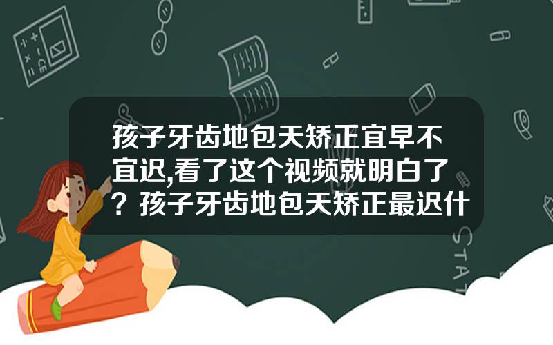 孩子牙齿地包天矫正宜早不宜迟,看了这个视频就明白了？孩子牙齿地包天矫正最迟什么时候矫正