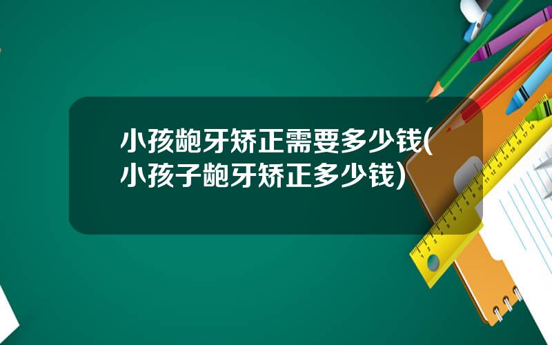 小孩龅牙矫正需要多少钱(小孩子龅牙矫正多少钱)