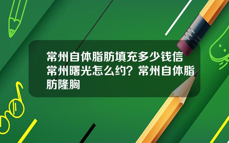常州自体脂肪填充多少钱信常州曙光怎么约？常州自体脂肪隆胸