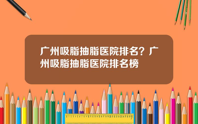 广州吸脂抽脂医院排名？广州吸脂抽脂医院排名榜