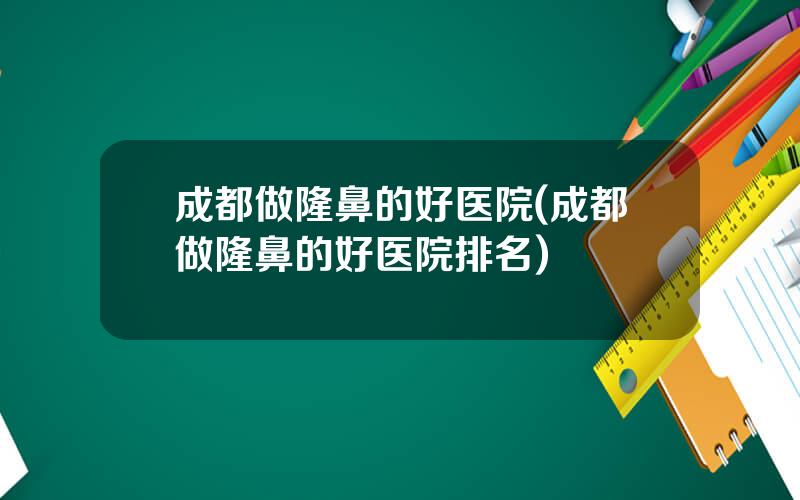 成都做隆鼻的好医院(成都做隆鼻的好医院排名)