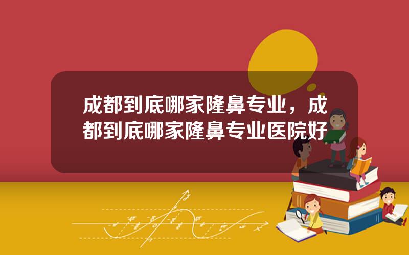 成都到底哪家隆鼻专业，成都到底哪家隆鼻专业医院好