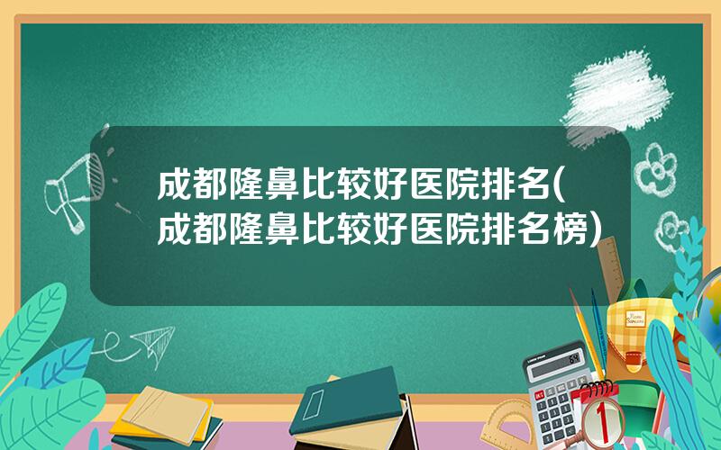 成都隆鼻比较好医院排名(成都隆鼻比较好医院排名榜)