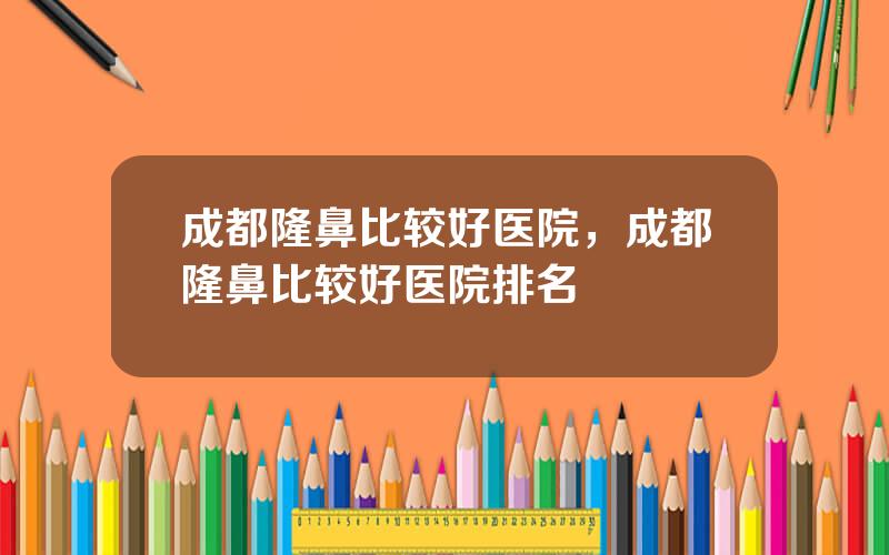 成都隆鼻比较好医院，成都隆鼻比较好医院排名