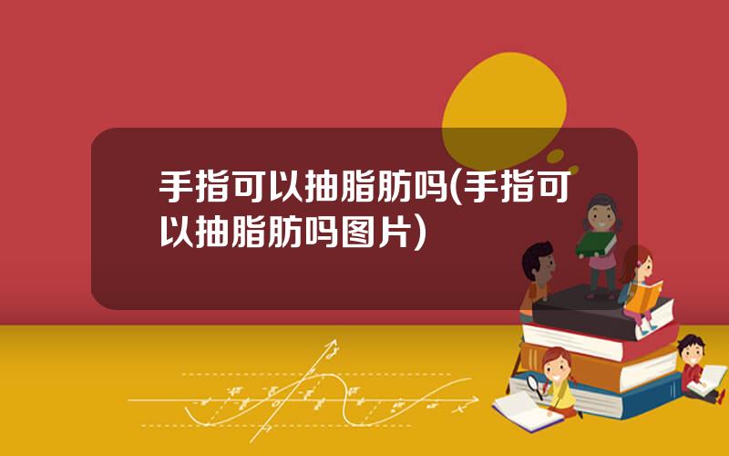 手指可以抽脂肪吗(手指可以抽脂肪吗图片)