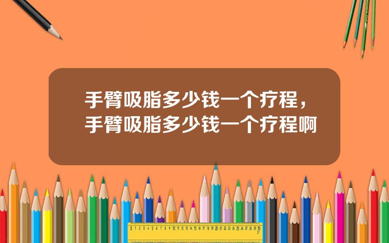 手臂吸脂多少钱一个疗程，手臂吸脂多少钱一个疗程啊